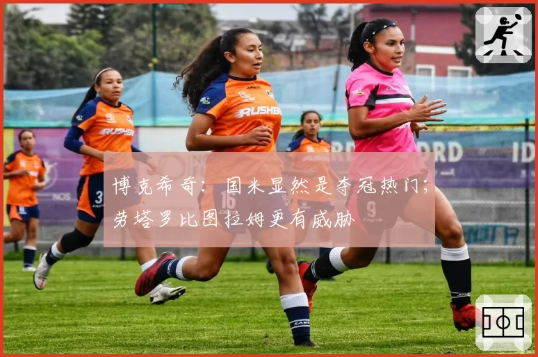 博克希奇：国米显然是夺冠热门；劳塔罗比图拉姆更有威胁