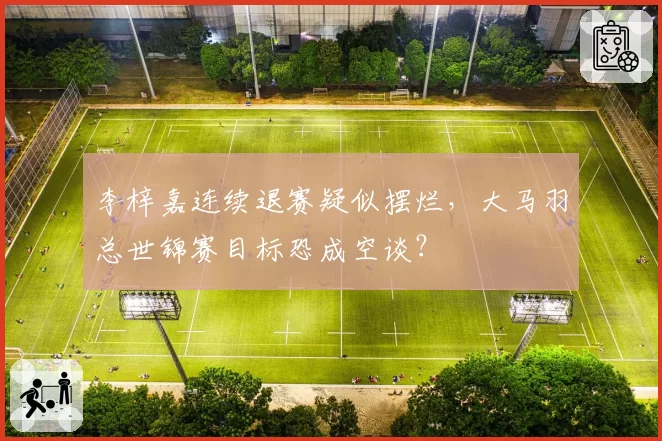 李梓嘉连续退赛疑似摆烂，大马羽总世锦赛目标恐成空谈？