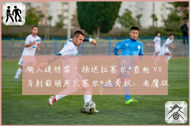湖人追特雷·杨送拉塞尔+首轮 vs 马刺截胡用瓦塞尔+选秀权,老鹰双赢?