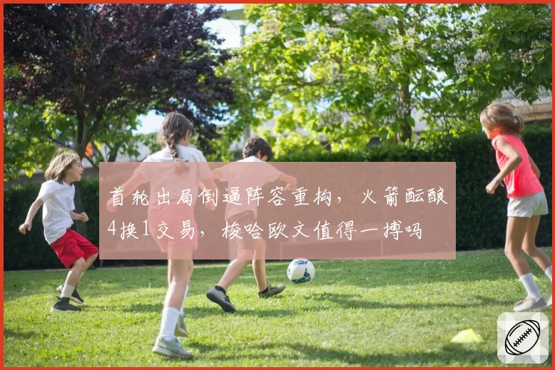首轮出局倒逼阵容重构，火箭酝酿4换1交易，梭哈欧文值得一搏吗