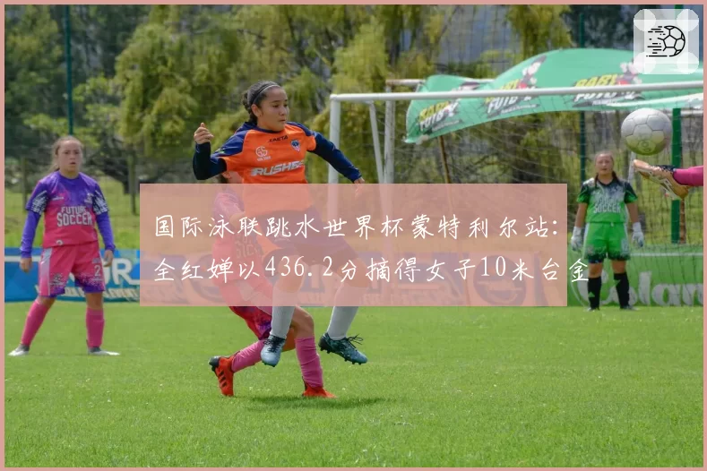 国际泳联跳水世界杯蒙特利尔站:全红婵以436.2分摘得女子10米台金牌
