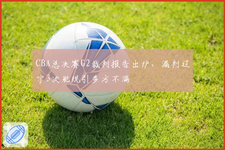 CBA总决赛G2裁判报告出炉,漏判辽宁3次犯规引多方不满