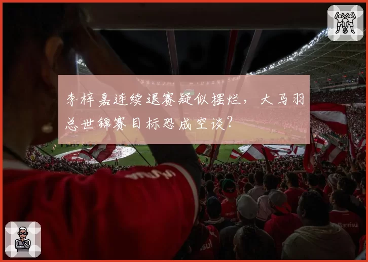 李梓嘉连续退赛疑似摆烂,大马羽总世锦赛目标恐成空谈?