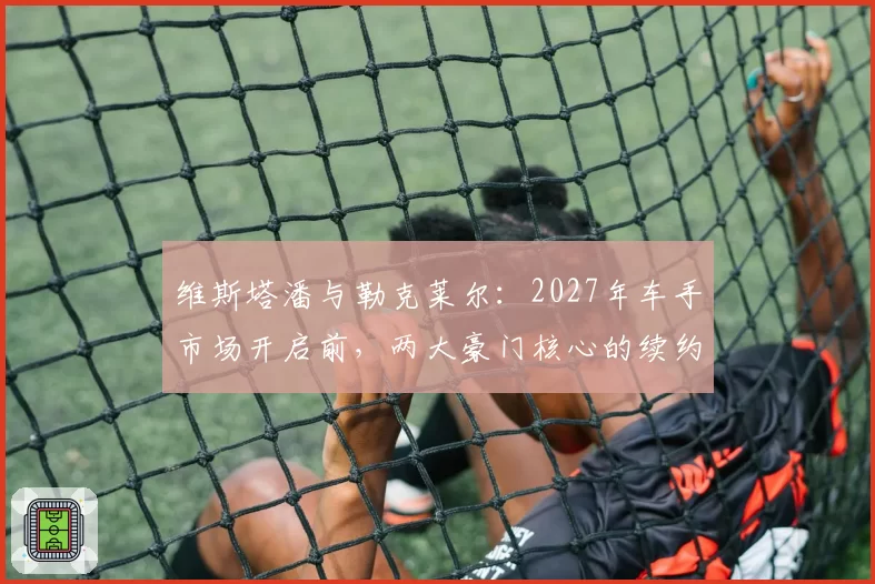 维斯塔潘与勒克莱尔：2027年车手市场开启前，两大豪门核心的续约优先级对比