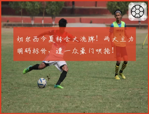 切尔西今夏转会大洗牌!两大主力明码标价,遭一众豪门哄抢!
