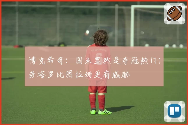 博克希奇：国米显然是夺冠热门；劳塔罗比图拉姆更有威胁