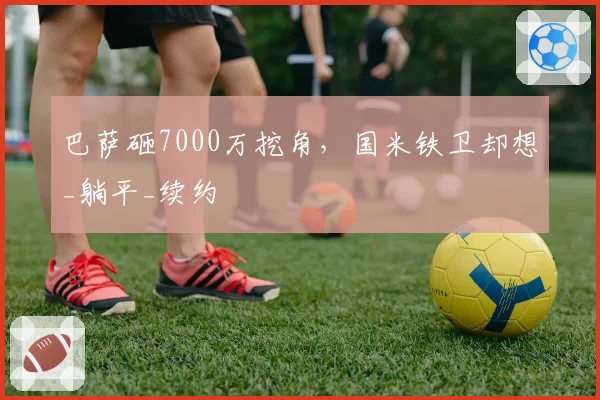巴萨砸7000万挖角，国米铁卫却想_躺平_续约