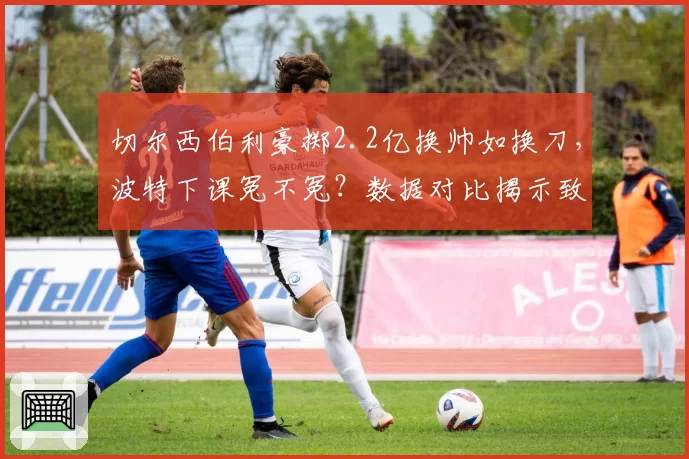 切尔西伯利豪掷2.2亿换帅如换刀,波特下课冤不冤?数据对比揭示致命短板