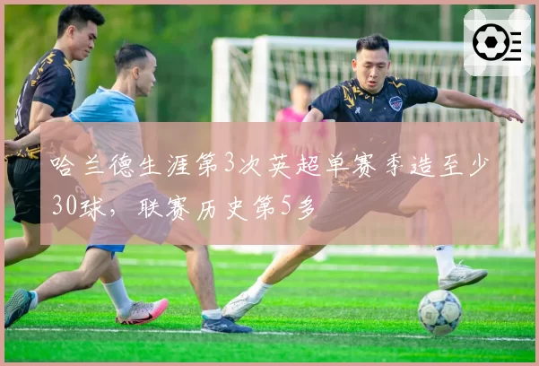 哈兰德生涯第3次英超单赛季造至少30球，联赛历史第5多