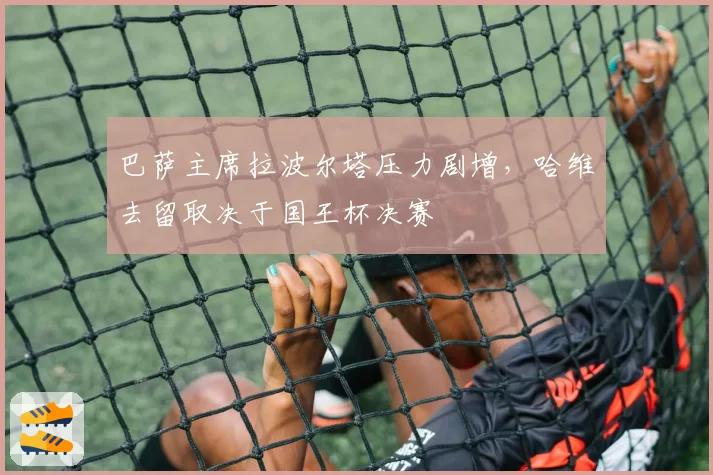 巴萨主席拉波尔塔压力剧增，哈维去留取决于国王杯决赛