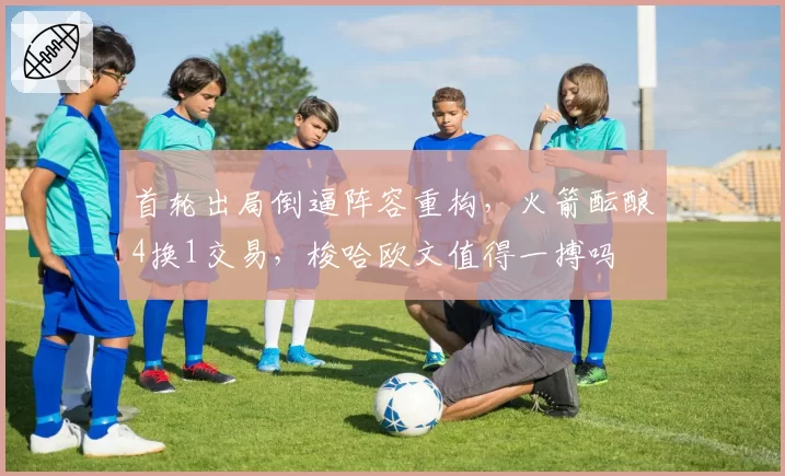 首轮出局倒逼阵容重构，火箭酝酿4换1交易，梭哈欧文值得一搏吗