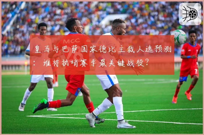 皇马与巴萨国家德比主裁人选预测：谁将执哨赛季最关键战役？