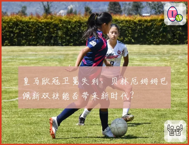 皇马欧冠卫冕失利，贝林厄姆姆巴佩新双核能否带来新时代？