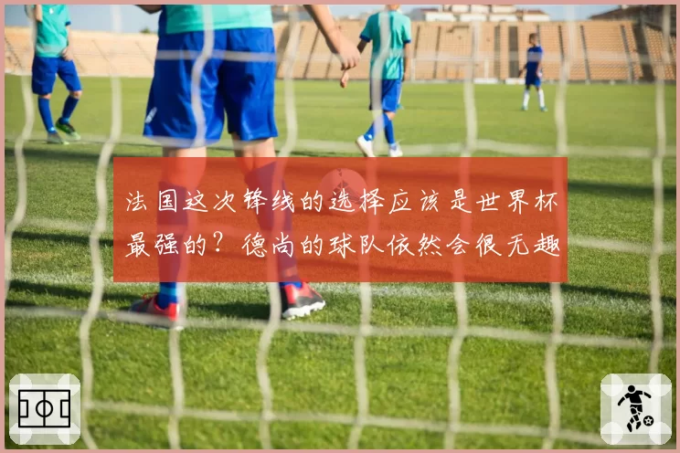 法国这次锋线的选择应该是世界杯最强的？德尚的球队依然会很无趣
