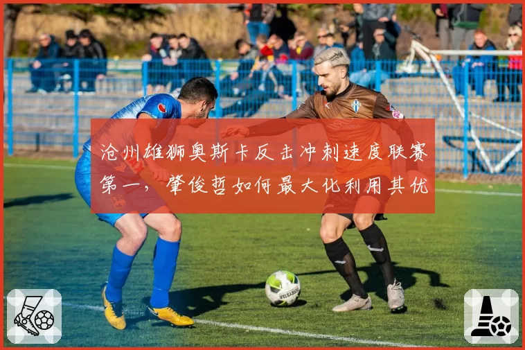 沧州雄狮奥斯卡反击冲刺速度联赛第一，肇俊哲如何最大化利用其优势？