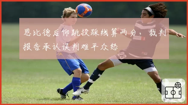 恩比德后仰跳投踩线算两分，裁判报告承认误判难平众怒