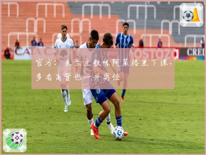 官方:米兰主教练阿莱格里下课,多名高管也一并离任