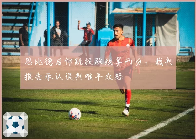 恩比德后仰跳投踩线算两分,裁判报告承认误判难平众怒