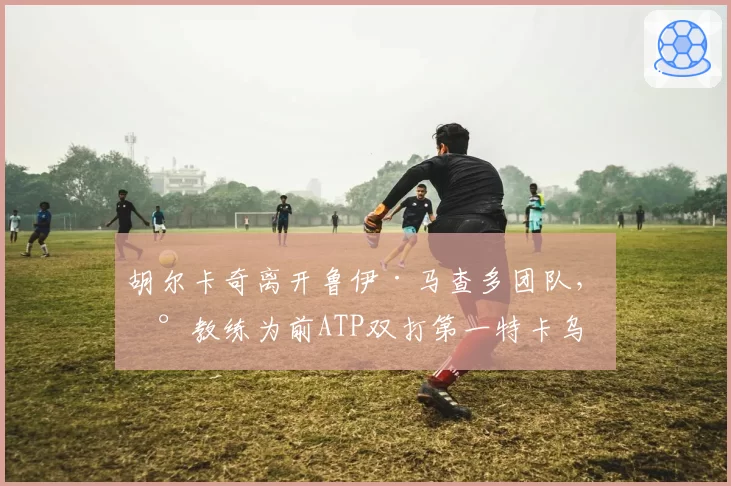 胡尔卡奇离开鲁伊·马查多团队,新教练为前ATP双打第一特卡乌