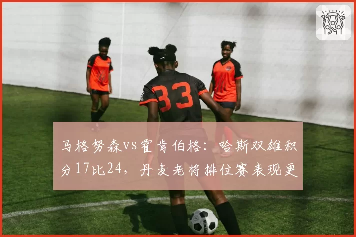 马格努森vs霍肯伯格:哈斯双雄积分17比24,丹麦老将排位赛表现更胜一筹