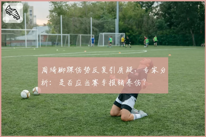 周琦脚踝伤势反复引质疑，专家分析：是否应当赛季报销养伤？