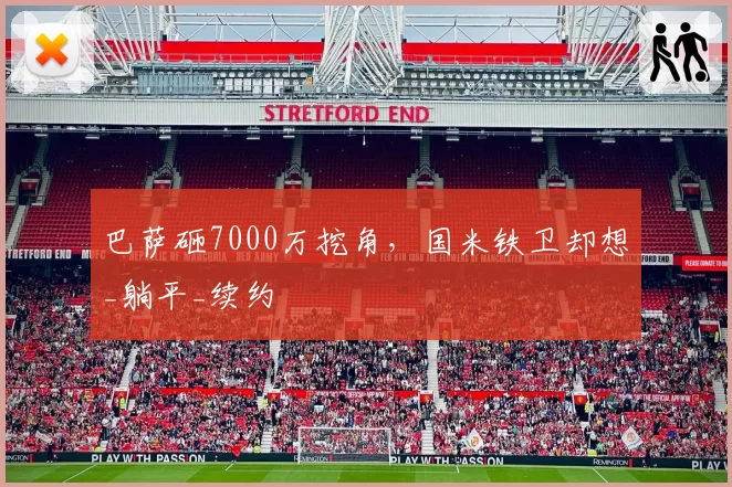 巴萨砸7000万挖角，国米铁卫却想_躺平_续约