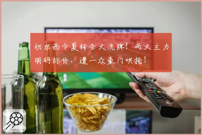 切尔西今夏转会大洗牌!两大主力明码标价,遭一众豪门哄抢!