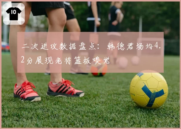 二次进攻数据盘点:韩德君场均4.2分展现老将篮板嗅觉