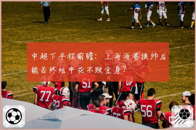 中超下半程前瞻:上海海港换帅后能否终结申花不败金身?