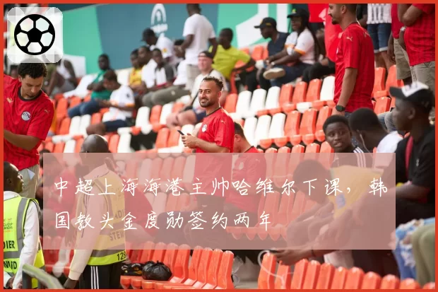 中超上海海港主帅哈维尔下课，韩国教头金度勋签约两年