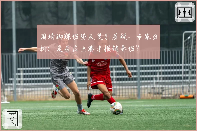 周琦脚踝伤势反复引质疑，专家分析：是否应当赛季报销养伤？