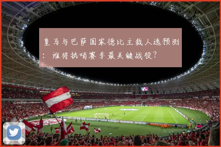 皇马与巴萨国家德比主裁人选预测:谁将执哨赛季最关键战役?