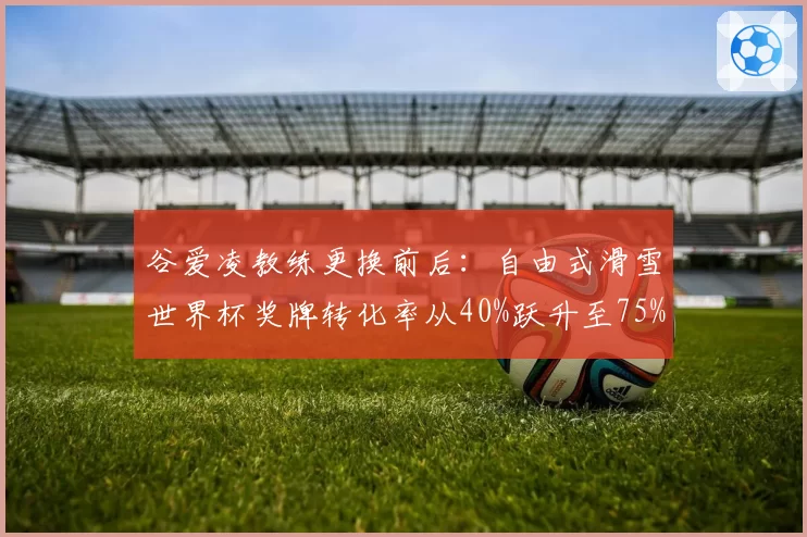 谷爱凌教练更换前后：自由式滑雪世界杯奖牌转化率从40%跃升至75%