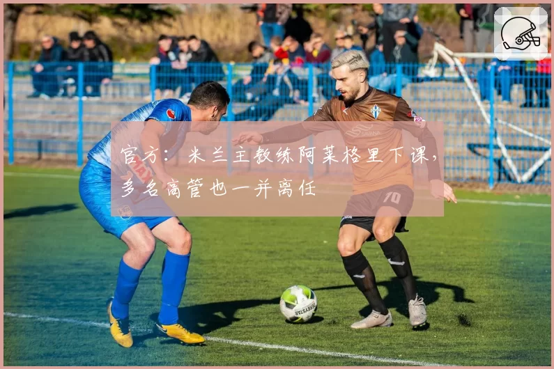 官方:米兰主教练阿莱格里下课,多名高管也一并离任