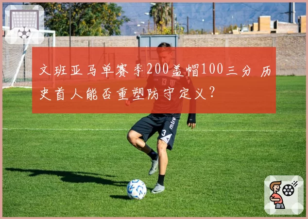 文班亚马单赛季200盖帽100三分 历史首人能否重塑防守定义?