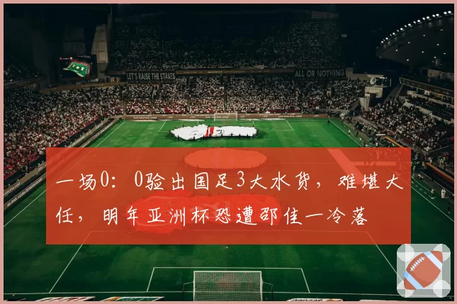 一场0：0验出国足3大水货，难堪大任，明年亚洲杯恐遭邵佳一冷落