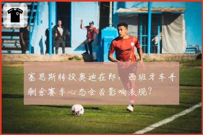 塞恩斯转投奥迪在即，西班牙车手剩余赛季心态会否影响表现？