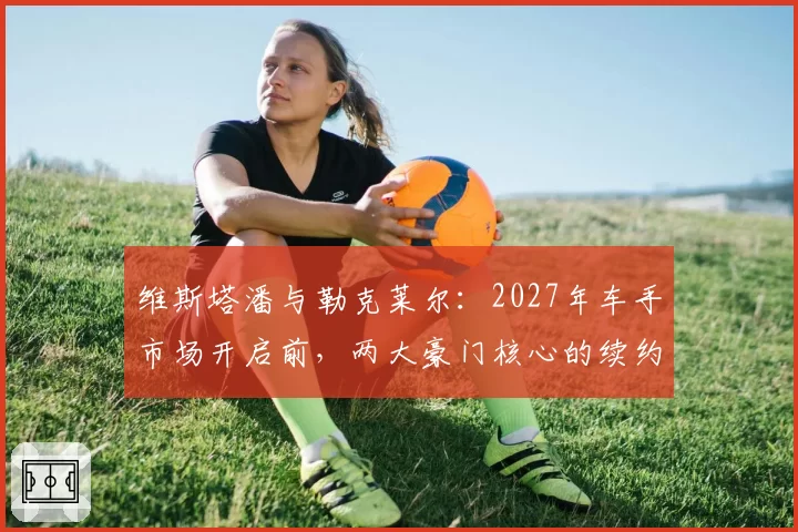 维斯塔潘与勒克莱尔：2027年车手市场开启前，两大豪门核心的续约优先级对比