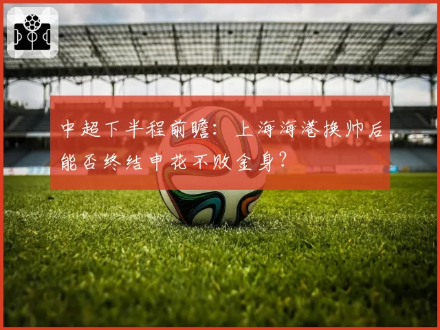 中超下半程前瞻：上海海港换帅后能否终结申花不败金身？