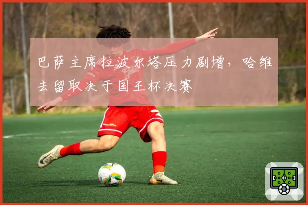 巴萨主席拉波尔塔压力剧增，哈维去留取决于国王杯决赛