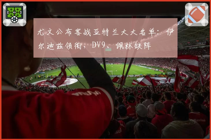 尤文公布客战亚特兰大大名单：伊尔迪兹领衔，DV9、佩林缺阵